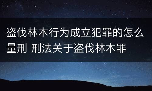 盗伐林木行为成立犯罪的怎么量刑 刑法关于盗伐林木罪