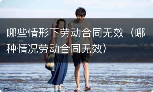 哪些情形下劳动合同无效（哪种情况劳动合同无效）