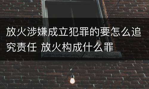 放火涉嫌成立犯罪的要怎么追究责任 放火构成什么罪