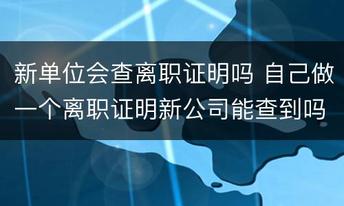 新单位会查离职证明吗 自己做一个离职证明新公司能查到吗