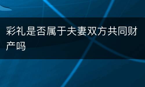 彩礼是否属于夫妻双方共同财产吗