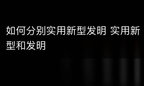如何分别实用新型发明 实用新型和发明