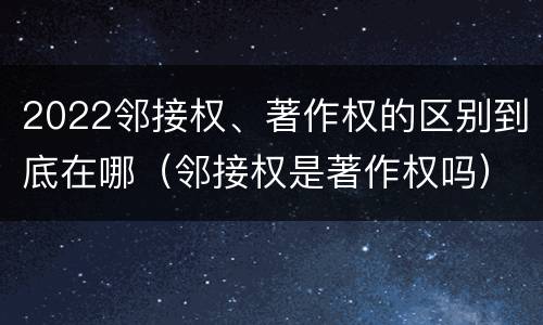 2022邻接权、著作权的区别到底在哪（邻接权是著作权吗）