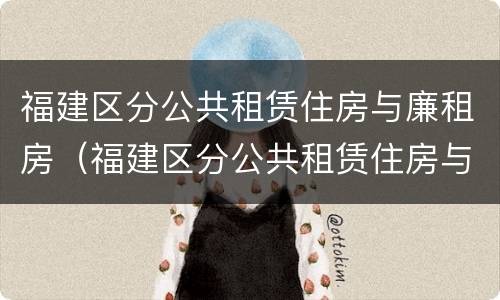 福建区分公共租赁住房与廉租房（福建区分公共租赁住房与廉租房吗）