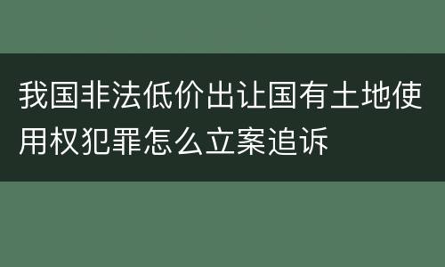 我国非法低价出让国有土地使用权犯罪怎么立案追诉
