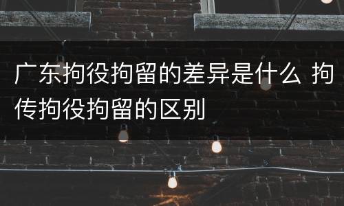 广东拘役拘留的差异是什么 拘传拘役拘留的区别