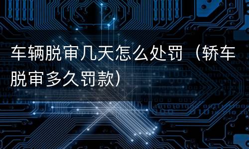 车辆脱审几天怎么处罚(轿车脱审多久罚款)