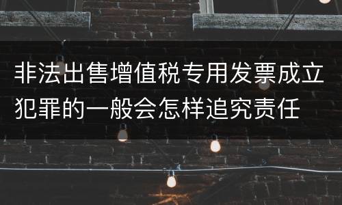 非法出售增值税专用发票成立犯罪的一般会怎样追究责任