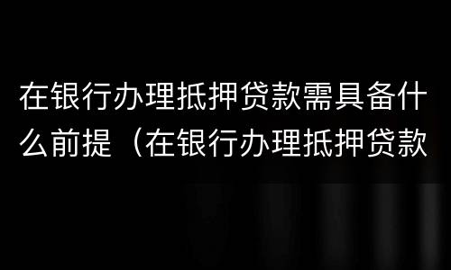 在银行办理抵押贷款需具备什么前提（在银行办理抵押贷款需要什么）