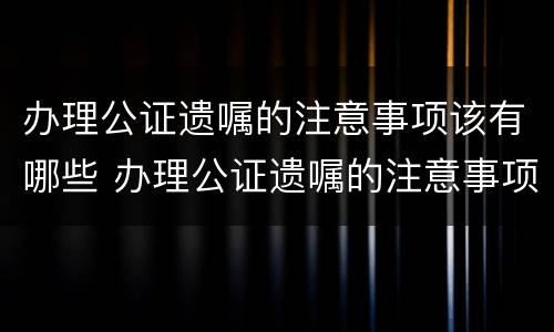 办理公证遗嘱的注意事项该有哪些 办理公证遗嘱的注意事项该有哪些呢