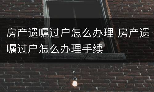 房产遗嘱过户怎么办理 房产遗嘱过户怎么办理手续