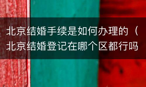 北京结婚手续是如何办理的（北京结婚登记在哪个区都行吗需要什么手续）