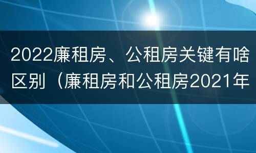 2022廉租房、公租房关键有啥区别（廉租房和公租房2021年最新通知）