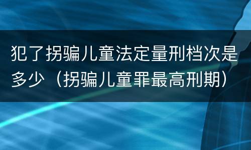 犯了拐骗儿童法定量刑档次是多少（拐骗儿童罪最高刑期）
