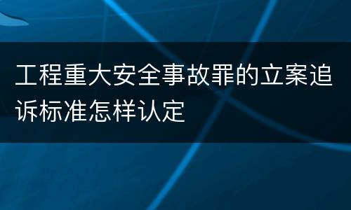 工程重大安全事故罪的立案追诉标准怎样认定