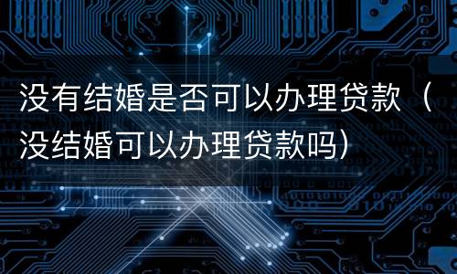 没有结婚是否可以办理贷款（没结婚可以办理贷款吗）