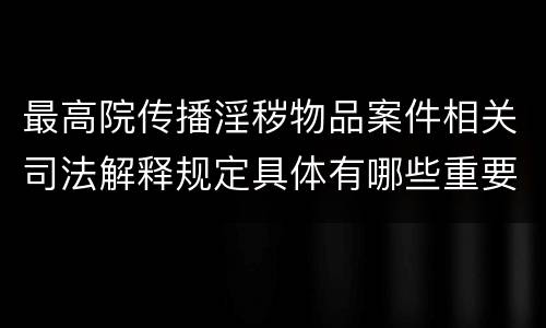 最高院传播淫秽物品案件相关司法解释规定具体有哪些重要内容