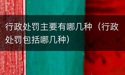 行政处罚主要有哪几种（行政处罚包括哪几种）
