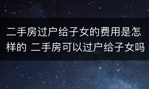 二手房过户给子女的费用是怎样的 二手房可以过户给子女吗