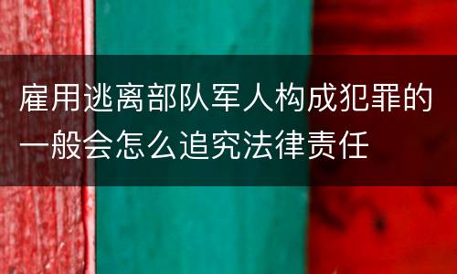 雇用逃离部队军人构成犯罪的一般会怎么追究法律责任
