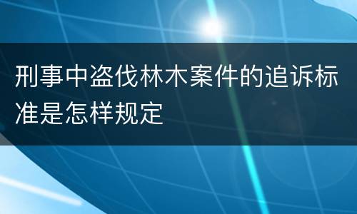 刑事中盗伐林木案件的追诉标准是怎样规定