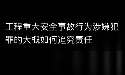 工程重大安全事故行为涉嫌犯罪的大概如何追究责任