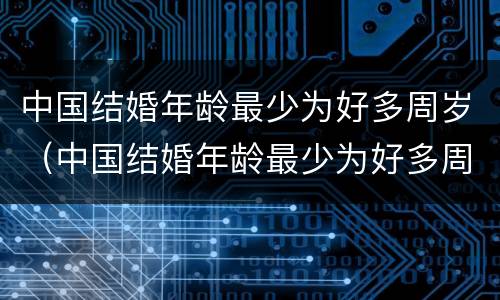 中国结婚年龄最少为好多周岁（中国结婚年龄最少为好多周岁了）