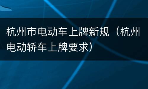 杭州市电动车上牌新规（杭州电动轿车上牌要求）