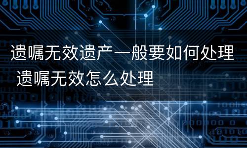 遗嘱无效遗产一般要如何处理 遗嘱无效怎么处理