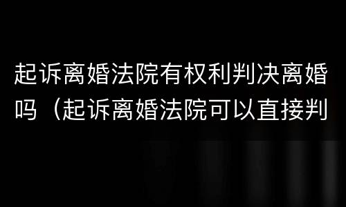 起诉离婚法院有权利判决离婚吗（起诉离婚法院可以直接判吗）