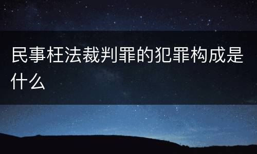 民事枉法裁判罪的犯罪构成是什么