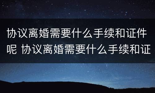 协议离婚需要什么手续和证件呢 协议离婚需要什么手续和证件呢