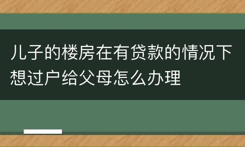 儿子的楼房在有贷款的情况下想过户给父母怎么办理