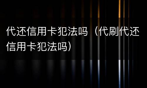 代还信用卡犯法吗（代刷代还信用卡犯法吗）