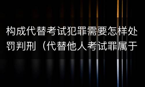 构成代替考试犯罪需要怎样处罚判刑（代替他人考试罪属于什么类犯罪）