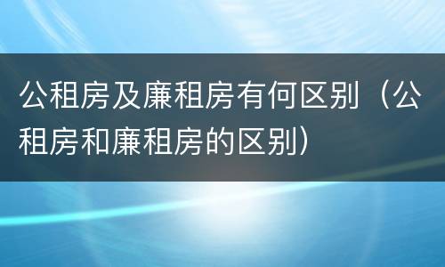 公租房及廉租房有何区别（公租房和廉租房的区别）