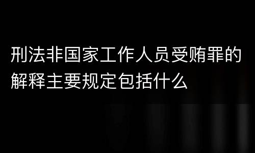 刑法非国家工作人员受贿罪的解释主要规定包括什么