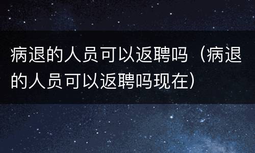 病退的人员可以返聘吗（病退的人员可以返聘吗现在）