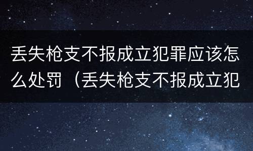 丢失枪支不报成立犯罪应该怎么处罚（丢失枪支不报成立犯罪应该怎么处罚他）