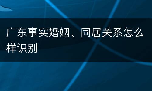广东事实婚姻、同居关系怎么样识别