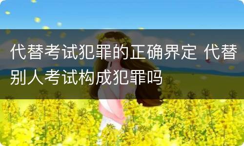 代替考试犯罪的正确界定 代替别人考试构成犯罪吗