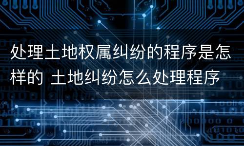 处理土地权属纠纷的程序是怎样的 土地纠纷怎么处理程序