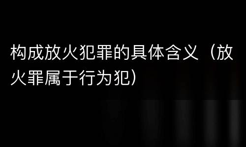 构成放火犯罪的具体含义（放火罪属于行为犯）