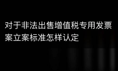 对于非法出售增值税专用发票案立案标准怎样认定