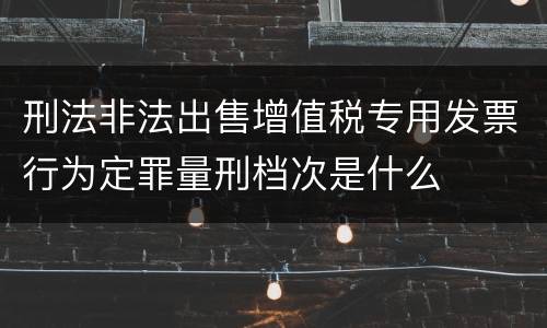 刑法非法出售增值税专用发票行为定罪量刑档次是什么
