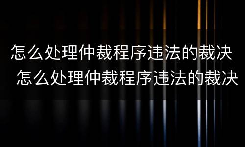 怎么处理仲裁程序违法的裁决 怎么处理仲裁程序违法的裁决书