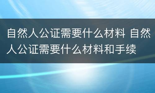 自然人公证需要什么材料 自然人公证需要什么材料和手续