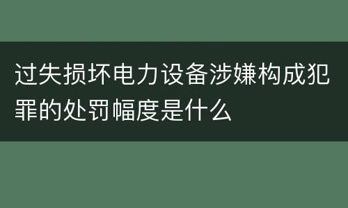 过失损坏电力设备涉嫌构成犯罪的处罚幅度是什么