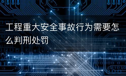 工程重大安全事故行为需要怎么判刑处罚