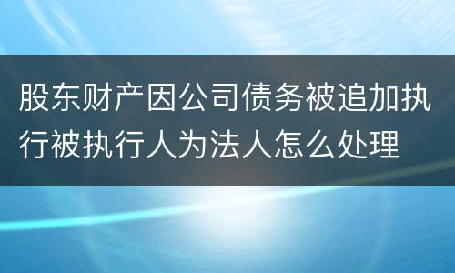 股东财产因公司债务被追加执行被执行人为法人怎么处理